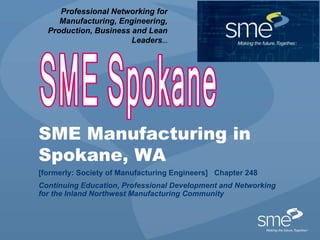Professional Networking for 
Manufacturing, Engineering, 
Production, Business and Lean 
Leaders... 
SME Manufacturing in 
Spokane, WA 
[formerly: Society of Manufacturing Engineers] Chapter 248 
Continuing Education, Professional Development and Networking 
for the Inland Northwest Manufacturing Community 
 