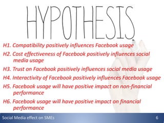 H1. Compatibility positively influences Facebook usage
H2. Cost effectiveness of Facebook positively influences social
media usage
H3. Trust on Facebook positively influences social media usage
H4. Interactivity of Facebook positively influences Facebook usage
H5. Facebook usage will have positive impact on non-financial
performance
H6. Facebook usage will have positive impact on financial
performance
Social Media effect on SMEs 6
 