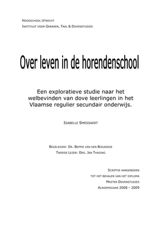 HOGESCHOOL UTRECHT
INSTITUUT VOOR GEBAREN, TAAL & DOVENSTUDIES




      Een exploratieve studie naar het
   welbevinden van dove leerlingen in het
   Vlaamse regulier secundair onderwijs.


                         ISABELLE SMESSAERT




                BEGELEIDER: DR. BEPPIE VAN DEN BOGAERDE
                     TWEEDE LEZER: DRS. JAN THASING




                                                      SCRIPTIE AANGEBODEN
                                          TOT HET BEHALEN VAN HET DIPLOMA

                                                      MASTER DOVENSTUDIES
                                              ACADEMIEJAAR 2008 – 2009
 