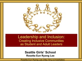 Seattle Girls’ School
Rosetta Eun Ryong Lee
Leadership and Inclusion:
Creating Inclusive Communities
as Student and Adult Leaders
Rosetta Eun Ryong Lee (http://tiny.cc/rosettalee)
 