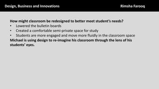 How	might	classroom	be	redesigned	to	better	meet	student’s	needs?
• Lowered	the	bulletin	boards	
• Created	a	comfortable	semi-private	space	for	study
• Students	are	more	engaged	and	move	more	fluidly	in	the	classroom	space
Michael	is	using	design	to	re-imagine	his	classroom	through	the	lens	of	his	
students’	eyes.	
Design,	Business	and	Innovations	 Rimsha	Farooq
 