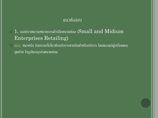 แนวข้อสอบ
 1. จงอธิบายความหมายการค้าปลีกขนาดย่อม (Small and Midium
Enterprises Retailing)
 ตอบ หมายถึง กิจกรรมที่เกี่ยวข้องกับการขายสินค้าหรือบริการ โดยตรงแก่ผู้บริโภคคน
สุดท้าย ในรูปของธุรกิจขนาดย่อม
 