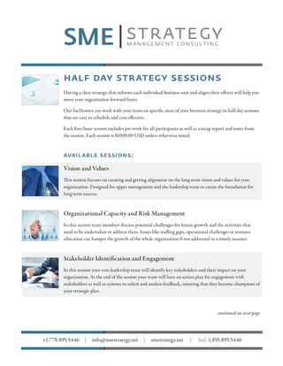 half day strategy sessions
Having a clear strategy that informs each individual business unit and aligns their efforts will help you
move your organization forward faster.
Our facilitators can work with your team on specific areas of your business strategy in half-day sessions
that are easy to schedule and cost effective.
Each four hour session includes pre-work for all participants as well as a recap report and notes from
the session. Each session is $1000.00 USD unless otherwise noted.
available sessions:
Vision and Values
This session focuses on creating and getting alignment on the long term vision and values for your
organization. Designed for upper management and the leadership team to create the foundation for
long term success.
Organizational Capacity and Risk Management
In this session team members discuss potential challenges for future growth and the activities that
need to be undertaken to address them. Issues like staffing gaps, operational challenges or resource
allocation can hamper the growth of the whole organization if not addressed in a timely manner.
Stakeholder Identification and Engagement
In this session your core leadership team will identify key stakeholders and their impact on your
organization. At the end of the session your team will have an action plan for engagement with
stakeholders as well as systems to solicit and analyse feedback, ensuring that they become champions of
your strategic plan.
continued on next page
+1.778.895.5446 | info@smestrategy.net | smestrategy.net | Intl. 1.855.895.5446
 