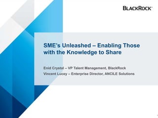 SME’s Unleashed – Enabling Those
with the Knowledge to Share
Enid Crystal – VP Talent Management, BlackRock
Vincent Lucey – Enterprise Director, ANCILE Solutions
1
 
