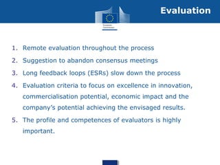 1. Remote evaluation throughout the process
2. Suggestion to abandon consensus meetings
3. Long feedback loops (ESRs) slow down the process
4. Evaluation criteria to focus on excellence in innovation,
commercialisation potential, economic impact and the
company’s potential achieving the envisaged results.
5. The profile and competences of evaluators is highly
important.
Evaluation
 