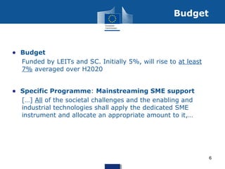 • Budget
Funded by LEITs and SC. Initially 5%, will rise to at least
7% averaged over H2020
• Specific Programme: Mainstreaming SME support
[…] All of the societal challenges and the enabling and
industrial technologies shall apply the dedicated SME
instrument and allocate an appropriate amount to it,…
Budget
6
 