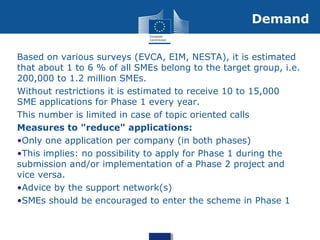Based on various surveys (EVCA, EIM, NESTA), it is estimated
that about 1 to 6 % of all SMEs belong to the target group, i.e.
200,000 to 1.2 million SMEs.
Without restrictions it is estimated to receive 10 to 15,000
SME applications for Phase 1 every year.
This number is limited in case of topic oriented calls
Measures to "reduce" applications:
•Only one application per company (in both phases)
•This implies: no possibility to apply for Phase 1 during the
submission and/or implementation of a Phase 2 project and
vice versa.
•Advice by the support network(s)
•SMEs should be encouraged to enter the scheme in Phase 1
Demand
 