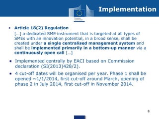 • Article 18(2) Regulation
• […] a dedicated SME instrument that is targeted at all types of
SMEs with an innovation potential, in a broad sense, shall be
created under a single centralised management system and
shall be implemented primarily in a bottom-up manner via a
continuously open call […]
• Implemented centrally by EACI based on Commission
declaration (SI(2013)428/2).
• 4 cut-off dates will be organised per year. Phase 1 shall be
opened ~1/1/2014, first cut-off around March, opening of
phase 2 in July 2014, first cut-off in November 2014.
Implementation
8
 