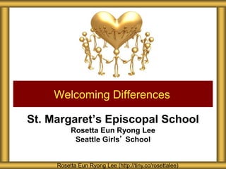 St. Margaret’s Episcopal School
Rosetta Eun Ryong Lee
Seattle Girls’ School
Welcoming Differences
Rosetta Eun Ryong Lee (http://tiny.cc/rosettalee)
 
