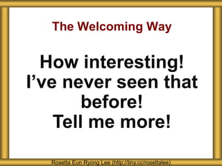 The Welcoming Way
Rosetta Eun Ryong Lee (http://tiny.cc/rosettalee)
How interesting!
I’ve never seen that
before!
Tell me more!
 
