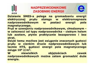 NADPRZEWODNIKOWE
                ZASOBNIKI ENERGII
Działanie SMES-a polega na gromadzeniu energii
elektrycznej   prądu   stałego   w   elektromagnesie
nadprzewodnikowym       w    postaci   energii   pola
magnetycznego.
Prąd w uzwojeniu nadprzewodnikowym, chłodzonym -
w zależności od typu nadprzewodnika - ciekłym helem
lub azotem, płynie praktycznie bezoporowo i bez
strat.
Dzięki temu możliwe jest osiąganie znacznych gęstości
prądu w cienkim drucie nadprzewodnikowym lub
taśmie HTS, gęstości energii pola magnetycznego
osiąga 106 J/m3.
W        niewielkich        objętościach       cewek
nadprzewodnikowych można zatem gromadzić duże
energie.
 
