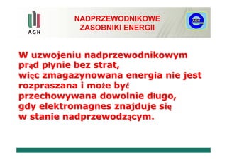 NADPRZEWODNIKOWE
           ZASOBNIKI ENERGII


W uzwojeniu nadprzewodnikowym
prąd płynie bez strat,
więc zmagazynowana energia nie jest
rozpraszana i może być
przechowywana dowolnie długo,
gdy elektromagnes znajduje się
w stanie nadprzewodzącym.
 