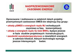 NADPRZEWODNIKOWE
                  ZASOBNIKI ENERGII


Opracowane i realizowane w ostatnich latach projekty
przemysłowych zastosowań SMES-ów obejmują trzy grupy:
• układy µSMES o energiach rzędu MJ wchodzących
                    częściowo w fazę komercjalizacji,
• układy o energiach rzędu GJ (lub MWh), będące jeszcze
       w fazie studiów projektowych i konstrukcyjnych,
• zasobniki wysokotemperaturowe o niewielkich energiach
       w zakresie kilodżuli, których technologia wymaga
       jeszcze intensywnych       badań.
 