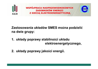 WSPÓŁPRACA NADPRZEWODNIKOWYCH
                ZASOBNIKÓW ENERGII
           Z SIECIĄ ELEKTROENERGETYCZNĄ




Zastosowania układów SMES można podzielić
na dwie grupy:

1. układy poprawy stabilności układu
                    elektroenergetycznego,

2. układy poprawy jakości energii.
 