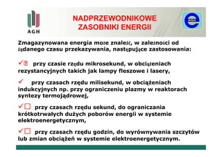 NADPRZEWODNIKOWE
                   ZASOBNIKI ENERGII

Zmagazynowana energia może znaleźć, w zależności od
żądanego czasu przekazywania, następujące zastosowania:

    przy czasie rzędu mikrosekund, w obciążeniach
rezystancyjnych takich jak lampy fleszowe i lasery,

    przy czasach rzędu milisekund, w obciążeniach
indukcyjnych np. przy ograniczeniu plazmy w reaktorach
syntezy termojądrowej,

     przy czasach rzędu sekund, do ograniczania
krótkotrwałych dużych poborów energii w systemie
elektroenergetycznym,

    przy czasach rzędu godzin, do wyrównywania szczytów
lub zmian obciążeń w systemie elektroenergetycznym.
 
