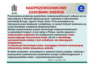 NADPRZEWODNIKOWE
                  ZASOBNIKI ENERGII
Przemysłowa produkcja zasobników nadprzewodnikowych odbywa się na
razie jedynie w Stanach Zjednoczonych, natomiast w laboratoriach
zachodniej Europy, Japonii, Rosji, Korei i Chin prowadzone są
intensywne prace badawcze i projektowe, w ramach których budowane są
coraz liczniejsze urządzenia eksperymentalne.
Niezbyt zaawansowany poziom technologii nadprzewodnikowych
w pozostałych krajach, w tym także w Polsce, wynika zapewne z
niedoceniania możliwości ich praktycznych zastosowań, braku
wystarczającego finansowania badań, jak też z niewielkiego
upowszechnienia wiedzy o tych unikalnych, ale obiecujących
urządzeniach.
To jednak jest technologia trudna, wymagająca istnienia towarzyszącej
infrastruktury (niskie temperatury, próżnia)
W tabeli zestawiłem prowadzone w ostatnich latach projekty, realizacje i
przemysłowe zastosowania zasobników energii z elektromagnesami z
nadprzewodników nisko- i wysokotemperaturowych.
                                     (źródło: T. Janowski i inni)
 