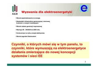 Wyzwania dla elektroenergetyki

  • Wzrost zapotrzebowania na energię
                              energię

  • Niedostatki infrastruktury generacyjnej i sieciowej,
    trudności z nowymi inwestycjami
    trudnoś

  • Wzrost udziału generacji rozproszonej
           udział

  • Wymogi UE: 20/20/20 do 2020 roku

  • Konkurencja na rynku energii elektrycznej

  • Wzrost zagrożeń blackoutami
           zagroż




Czynniki, o których mówi się w tym panelu, to
czynniki, które wymuszają na elektroenergetyce
działania zmierzające do nowej koncepcji
systemów i sieci EE
                                                           2
 
