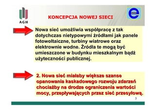 KONCEPCJA NOWEJ SIECI

Nowa sieć umożliwia współpracę z tak
dotychczas nietypowymi źródłami jak panele
fotowoltaiczne, turbiny wiatrowe oraz
elektrownie wodne. Źródła te mogą być
umieszczone w budynku mieszkalnym bądź
użyteczności publicznej.


2. Nowa sieć miałaby większe szanse
opanowania kaskadowego rozwoju zdarzeń
chociażby na drodze ograniczenia wartości
mocy, przepływających przez sieć przesyłową.
                                        3
 