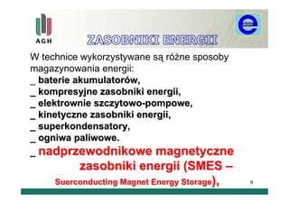 W technice wykorzystywane są różne sposoby
magazynowania energii:
_ baterie akumulatorów,
_ kompresyjne zasobniki energii,
_ elektrownie szczytowo-pompowe,
_ kinetyczne zasobniki energii,
_ superkondensatory,
_ ogniwa paliwowe.
_ nadprzewodnikowe magnetyczne
          zasobniki energii (SMES –
     Suerconducting Magnet Energy Storage),   9
 