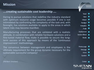 Mission
….creating sustainable cost leadership ….
                                                                            Teaser
Daring to pursue solutions that redefine the industry standard               Vision
with optimum resource usage becomes possible if one is not                 Mission
intimidated by confronting the complexity of the task and, with          Paradigm
foresight, has solutions available to apply to the areas in which       Motivation
latent risks may become manifest.                                            Profile

Manufacturing processes that are validated with a realistic          Development
attitude, in combination with reliable hardware solutions and a     ServicesOffered
fine-tuned material flow, make it possible to secure the long-              Results
term success of this approach by means of the ‘continuous
improvement’ methodology.
                                                                     Previous page
The consensus between management and employees is the
ultimate requirement for the group dynamic necessary for the             Nextpage
sustainable successful company!                                             Home
                                                                          Question


(Herbert Smetan)                                                           Contact
 