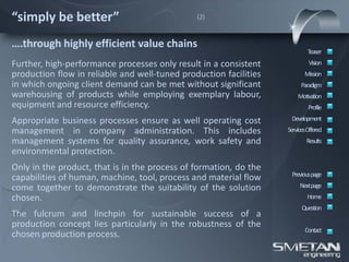 “simply be better”                             (2)



….through highly efficient value chains
                                                                           Teaser
Further, high-performance processes only result in a consistent             Vision
production flow in reliable and well-tuned production facilities          Mission
in which ongoing client demand can be met without significant           Paradigm
warehousing of products while employing exemplary labour,              Motivation
equipment and resource efficiency.                                          Profile

Appropriate business processes ensure as well operating cost        Development
management in company administration. This includes                ServicesOffered
management systems for quality assurance, work safety and                  Results
environmental protection.
Only in the product, that is in the process of formation, do the
                                                                    Previous page
capabilities of human, machine, tool, process and material flow
come together to demonstrate the suitability of the solution            Nextpage
chosen.                                                                    Home
                                                                         Question
The fulcrum and linchpin for sustainable success of a
production concept lies particularly in the robustness of the
                                                                          Contact
chosen production process.
 