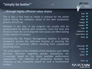 “simply be better”                             (3)



….through highly efficient value chains
                                                                           Teaser
This is why a firm hold on reality is relevant for the whole                Vision
system during the validation phase of the later production                Mission
process and set-up.                                                     Paradigm
                                                                       Motivation
Mistakes in this step of any program can usually only be
                                                                            Profile
compensated by dealing with symptoms, since the time and
financial means for correcting the root-causes are often lacking    Development
in later phases of a project.                                      ServicesOffered
                                                                           Results
Consequently, the Project Management Systems in leading
companies assume the defensive function of ensuring the
prevention of economic effects resulting from unexpected
                                                                    Previous page
launching issues.
                                                                        Nextpage
The same applies to the reliability of the hardware used. While            Home
purchase decisions regarding private acquisitions are                    Question
increasingly based on the many available performance
comparisons, the selection of production facilities and
                                                                          Contact
resources is less frequently based on such a fundamental
analysis.
 