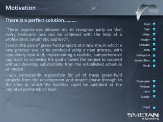Motivation                                       (2)



There is a perfect solution……….
                                                                             Teaser
“These experiences allowed me to recognize early on that                      Vision
every realisable task can be achieved with the help of a                    Mission
professional, systematic approach.                                        Paradigm
Even in the case of green-field projects at a new site, in which a       Motivation
new product was to be produced using a new process, with                      Profile
completely new staff, implementing a realistic, comprehensive         Development
approach to achieving the goal allowed the project to succeed        ServicesOffered
without deviating substantially from the established schedule                Results
or budget.
I was consistently responsible for all of these green-field
projects from the development and project phase through to            Previous page
the time at which the facilities could be operated at the                 Nextpage
intended performance level.                                                  Home
                                                                           Question


                                                                            Contact
 