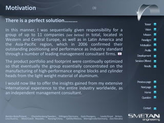 Motivation                                                                 (3)



There is a perfect solution……….
                                                                                                                Teaser
In this manner, I was sequentially given responsibility for a                                                    Vision
group of up to 11 companies (see below) in total, located in                                                   Mission
Western and Central Europe, as well as in Latin America and                                                  Paradigm
the Asia-Pacific region, which in 2006 confirmed their                                                      Motivation
outstanding positioning and performance as industry standard                                                     Profile
through a number of leading management consultant firms. >                                               Development
The product portfolio and footprint were continually optimized                                          ServicesOffered
so that eventually the group essentially concentrated on the                                                    Results
manufacturing of high-performance engine blocks and cylinder
heads from the light weight material of aluminum.
                                                                                                         Previous page
I would now like to offer the insights gained from my extensive
international experience to the entire industry worldwide, as                                                Nextpage
an independent management consultant.                                                                           Home
                                                                                                              Question


                                                                                                               Contact

Bielsko-Biala/Poland, Charlottenberg/Sweden, Dillingen/Germany, Györ/Hungary,    Leeds/Great Britain,
Linz/Austria, Most/Czech Republic, Nanjing/China, Saltillo/Mexico, Wernigerode/Germany, Ziar/Slovakia
 