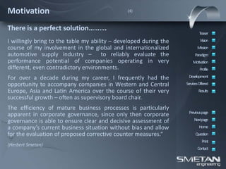 Motivation                                     (4)



There is a perfect solution……….
                                                                           Teaser
I willingly bring to the table my ability – developed during the            Vision
course of my involvement in the global and internationalized              Mission
automotive supply industry – to reliably evaluate the                   Paradigm
performance potential of companies operating in very                   Motivation
different, even contradictory environments.                                 Profile

For over a decade during my career, I frequently had the            Development
opportunity to accompany companies in Western and Central          ServicesOffered
Europe, Asia and Latin America over the course of their very               Results
successful growth – often as supervisory board chair.
The efficiency of mature business processes is particularly
                                                                    Previous page
apparent in corporate governance, since only then corporate
governance is able to ensure clear and decisive assessment of           Nextpage
a company’s current business situation without bias and allow              Home
for the evaluation of proposed corrective counter measures.“             Question
                                                                             Print
(Herbert Smetan)
                                                                          Contact
 
