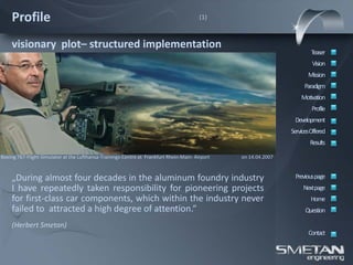 Profile                                                                              (1)



    visionary plot– structured implementation
                                                                                                                         Teaser
                                                                                                                          Vision
                                                                                                                        Mission
                                                                                                                      Paradigm
                                                                                                                     Motivation
                                                                                                                          Profile
                                                                                                                  Development
                                                                                                                 ServicesOffered
                                                                                                                         Results

Boeing 767-Flight-Simulator at the Lufthansa-Trainings-Centre at Frankfurt Rhein-Main- Airport   on 14.04.2007



    „During almost four decades in the aluminum foundry industry                                                  Previous page
    I have repeatedly taken responsibility for pioneering projects                                                    Nextpage
    for first-class car components, which within the industry never                                                      Home
    failed to attracted a high degree of attention.“                                                                   Question

    (Herbert Smetan)
                                                                                                                        Contact
 