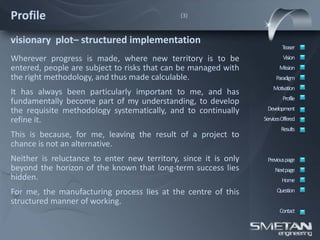 Profile                                       (3)



visionary plot– structured implementation
                                                                         Teaser
Wherever progress is made, where new territory is to be                   Vision
entered, people are subject to risks that can be managed with           Mission
the right methodology, and thus made calculable.                      Paradigm
                                                                     Motivation
It has always been particularly important to me, and has
                                                                          Profile
fundamentally become part of my understanding, to develop
the requisite methodology systematically, and to continually      Development
refine it.                                                       ServicesOffered
                                                                         Results
This is because, for me, leaving the result of a project to
chance is not an alternative.
Neither is reluctance to enter new territory, since it is only    Previous page
beyond the horizon of the known that long-term success lies           Nextpage
hidden.                                                                  Home
For me, the manufacturing process lies at the centre of this           Question
structured manner of working.
                                                                        Contact
 