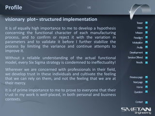 Profile                                       (4)



visionary plot– structured implementation
                                                                          Teaser
It is of equally high importance to me to develop a hypothesis             Vision
concerning the functional character of each manufacturing                Mission
process, and to confirm or reject it with the variation in             Paradigm
parameters and to validate it before I further stabilize the          Motivation
process by limiting the variance and continue attempts to                  Profile
improve it.                                                        Development
Without a reliable understanding of the actual functional         ServicesOffered
model, every Six Sigma strategy is condemned to ineffectuality!           Results

Wherever we are concerned with professionals in their field,
we develop trust in these individuals and cultivate the feeling
                                                                   Previous page
that we can rely on them, and not the feeling that we are at
their mercy.                                                           Nextpage
                                                                          Home
It is of prime importance to me to prove to everyone that their         Question
trust in my work is well-placed, in both personal and business
contexts.
                                                                         Contact
 