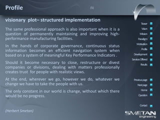 Profile                                      (5)



visionary plot– structured implementation
                                                                        Teaser
The same professional approach is also important when it is a            Vision
question of permanently maintaining and improving high-                Mission
performance manufacturing facilities.                                Paradigm
                                                                    Motivation
In the hands of corporate governance, continuous status
                                                                         Profile
information becomes an efficient navigation system when
based on a system of meaningful Key Performance Indicators .     Development
                                                                ServicesOffered
Should it become necessary to close, restructure or divest              Results
companies or divisions, dealing with matters professionally
creates trust for people with realistic views.
At the end, wherever we go, however we do, whatever we           Previous page
change we have to take the people with us.                           Nextpage

The only constant in our world is change, without which there           Home
would be no progress.                                                 Question


                                                                       Contact
(Herbert Smetan)
 