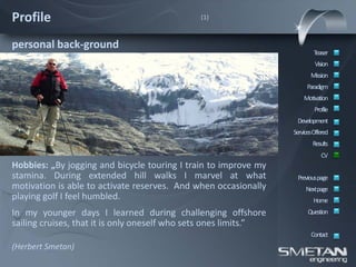 Profile                                       (1)



personal back-ground
                                                                          Teaser
                                                                           Vision
                                                                         Mission
                                                                       Paradigm
                                                                      Motivation
                                                                           Profile
                                                                   Development
                                                                  ServicesOffered
                                                                          Results
                                                                              CV
Hobbies: „By jogging and bicycle touring I train to improve my
stamina. During extended hill walks I marvel at what               Previous page
motivation is able to activate reserves. And when occasionally         Nextpage
playing golf I feel humbled.                                              Home
In my younger days I learned during challenging offshore                Question
sailing cruises, that it is only oneself who sets ones limits.”
                                                                         Contact
(Herbert Smetan)
 