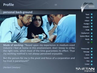 Profile                                        (2)



personal back-ground
                                                                             Teaser
                                                                              Vision
                                                                            Mission
                                                                          Paradigm
                                                                         Motivation
                                                                              Profile
                                                                      Development
                                                                     ServicesOffered
                                                                             Results
                                                                                 CV
Mode of working: “Based upon my experience in medium-sized
industry I feel at home in this environment. And I know to strike     Previous page
the right note, which most of the time guarantees its effect. Thus        Nextpage
my working method is not always perceived enjoyable.                         Home
But the person for me is the pivot and focus of a corporation and          Question
his trust is paramount!”                                                       Print
                                                                            Contact
(Herbert Smetan)
 