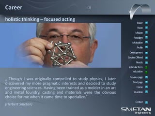 Career                                        (1)



holistic thinking – focused acting
                                                                          Teaser
                                                                           Vision
                                                                         Mission
                                                                       Paradigm
                                                                      Motivation
                                                                           Profile
                                                                   Development
                                                                  ServicesOffered
                                                                          Results
                                                                   intabular form
                                                                       education
                                                                   Previous page
„ Though I was originally compelled to study physics, I later
                                                                       Nextpage
discovered my more pragmatic interests and decided to study
engineering sciences. Having been trained as a molder in an art           Home
and metal foundry, casting and materials were the obvious               Question
choice for me when it came time to specialize.”
                                                                         Contact
(Herbert Smetan)
 