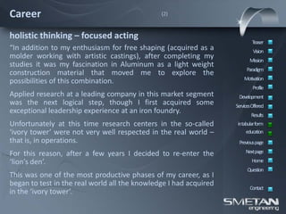 Career                                         (2)



holistic thinking – focused acting
                                                                           Teaser
“In addition to my enthusiasm for free shaping (acquired as a               Vision
molder working with artistic castings), after completing my               Mission
studies it was my fascination in Aluminum as a light weight
                                                                        Paradigm
construction material that moved me to explore the
                                                                       Motivation
possibilities of this combination.
                                                                            Profile
Applied research at a leading company in this market segment        Development
was the next logical step, though I first acquired some            ServicesOffered
exceptional leadership experience at an iron foundry.                      Results
Unfortunately at this time research centers in the so-called        intabular form
‘ivory tower’ were not very well respected in the real world –          education
that is, in operations.                                             Previous page

For this reason, after a few years I decided to re-enter the            Nextpage
‘lion’s den’.                                                              Home
                                                                         Question
This was one of the most productive phases of my career, as I
began to test in the real world all the knowledge I had acquired
                                                                          Contact
in the ‘ivory tower’.
 