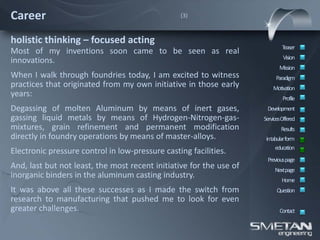 Career                                           (3)



holistic thinking – focused acting
                                                                             Teaser
Most of my inventions soon came to be seen as real
                                                                              Vision
innovations.
                                                                            Mission
When I walk through foundries today, I am excited to witness              Paradigm
practices that originated from my own initiative in those early          Motivation
years:                                                                        Profile
Degassing of molten Aluminum by means of inert gases,                 Development
gassing liquid metals by means of Hydrogen-Nitrogen-gas-             ServicesOffered
mixtures, grain refinement and permanent modification                        Results
directly in foundry operations by means of master-alloys.             intabular form
                                                                          education
Electronic pressure control in low-pressure casting facilities.
                                                                      Previous page
And, last but not least, the most recent initiative for the use of        Nextpage
inorganic binders in the aluminum casting industry.
                                                                             Home
It was above all these successes as I made the switch from                 Question
research to manufacturing that pushed me to look for even
greater challenges.                                                         Contact
 