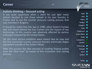 Career                                        (4)



holistic thinking – focused acting
                                                                          Teaser
It was quite opportune when a client for cast light metal
                                                                           Vision
wheels decided to cast these wheels in his own foundry in
France and to use the counter pressure casting process that              Mission
was invented in Bulgaria.                                              Paradigm
                                                                      Motivation
It should be noted that this was in 1980, when Eastern Europe              Profile
was still closed behind the Iron Curtain and the import of any
                                                                   Development
technology to this country was adversely affected by various
                                                                  ServicesOffered
embargos imposed by the United States.
                                                                          Results
Yet the most serious problems were solved step by step and         intabular form
the first successful counter pressure foundry eventually began         education
operations outside of the Eastern Block.                           Previous page
After this success the idea aroused of creating forging quality        Nextpage
from the “first heat” by means of this innovative new casting             Home
process.                                                                Question


                                                                         Contact
 