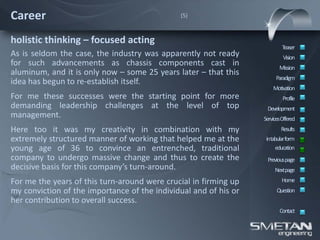 Career                                        (5)



holistic thinking – focused acting
                                                                          Teaser
As is seldom the case, the industry was apparently not ready               Vision
for such advancements as chassis components cast in                      Mission
aluminum, and it is only now – some 25 years later – that this
                                                                       Paradigm
idea has begun to re-establish itself.
                                                                      Motivation
For me these successes were the starting point for more                    Profile
demanding leadership challenges at the level of top                Development
management.                                                       ServicesOffered
Here too it was my creativity in combination with my                      Results
extremely structured manner of working that helped me at the       intabular form
young age of 36 to convince an entrenched, traditional                 education
company to undergo massive change and thus to create the           Previous page
decisive basis for this company’s turn-around.                         Nextpage
For me the years of this turn-around were crucial in firming up           Home
my conviction of the importance of the individual and of his or         Question
her contribution to overall success.
                                                                         Contact
 