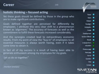 Career                                        (10)



holistic thinking – focused acting
                                                                          Teaser
Yet these goals should be defined by those in the group who                Vision
are to make significant contributions.                                   Mission
Goals defined together are perceived far differently by                Paradigm
employees. I attribute this very clear shift to a phenomenon          Motivation
known as ‘alignment.’ The accuracy of forecasts as well as the             Profile
commitment to fulfill these forecasts increased considerably.      Development
And the synergies created lead to extraordinary economic          ServicesOffered
results. From my point of view the “buy-in” of employees to all           Results
essential measures is always worth having, even if it takes        intabular form
some time to obtain it.                                                education
                                                                   Previous page
In fact all of my success is a result of having been able to
generate enthusiasm among my employees for my goals.                   Nextpage
                                                                          Home
Let us do so together.”                                                 Question
                                                                            Print
                                                                         Contact
(Herbert Smetan)
 