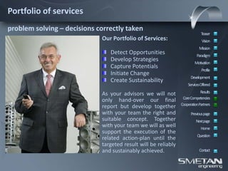 Portfolio of services
problem solving – decisions correctly taken
                                                                             Teaser
                             Our Portfolio of Services:                      Vision
                                                                           Mission
                                Detect Opportunities                      Paradigm
                                Develop Strategies                      Motivation
                                Capture Potentials
                                                                             Profile
                                Initiate Change
                                                                      Development
                                Create Sustainability
                                                                    ServicesOffered

                             As your advisors we will not                   Results
                                                                 CoreCompetencies
                             only hand-over our final
                                                                CooperationPartners
                             report but develop together
                             with your team the right and             Previous page
                             suitable concept. Together                  Nextpage
                             with your team we will as well                 Home
                             support the execution of the
                                                                          Question
                             related action-plan until the
                             targeted result will be reliably
                             and sustainably achieved.                     Contact
 