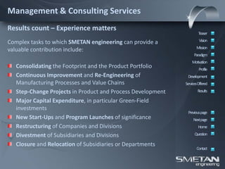 Management & Consulting Services
Results count – Experience matters
                                                                     Teaser

Complex tasks to which SMETAN engineering can provide a               Vision
                                                                    Mission
valuable contribution include:
                                                                  Paradigm
                                                                 Motivation
   Consolidating the Footprint and the Product Portfolio              Profile
   Continuous Improvement and Re-Engineering of               Development
   Manufacturing Processes and Value Chains                  ServicesOffered
   Step-Change Projects in Product and Process Development           Results

   Major Capital Expenditure, in particular Green-Field
   investments
                                                              Previous page
   New Start-Ups and Program Launches of significance             Nextpage
   Restructuring of Companies and Divisions                          Home

   Divestment of Subsidiaries and Divisions                        Question

   Closure and Relocation of Subsidiaries or Departments
                                                                    Contact
 