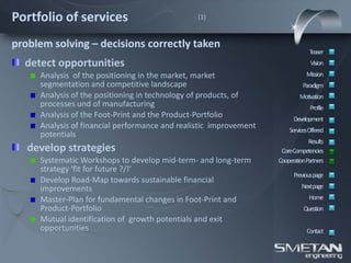 Portfolio of services                           (1)



problem solving – decisions correctly taken
                                                                                Teaser
  detect opportunities                                                          Vision
     Analysis of the positioning in the market, market                        Mission
     segmentation and competitive landscape                                  Paradigm
     Analysis of the positioning in technology of products, of             Motivation
     processes und of manufacturing                                             Profile
     Analysis of the Foot-Print and the Product-Portfolio                Development
     Analysis of financial performance and realistic improvement       ServicesOffered
     potentials
                                                                               Results
   develop strategies                                               CoreCompetencies
     Systematic Workshops to develop mid-term- and long-term       CooperationPartners
     strategy ‘fit for future ?/!’
                                                                         Previous page
     Develop Road-Map towards sustainable financial
     improvements                                                           Nextpage

     Master-Plan for fundamental changes in Foot-Print and                     Home
     Product-Portfolio                                                       Question
     Mutual identification of growth potentials and exit
     opportunities                                                            Contact
 