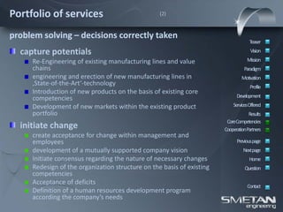 Portfolio of services                             (2)



problem solving – decisions correctly taken
                                                                                    Teaser
  capture potentials                                                                Vision

     Re-Engineering of existing manufacturing lines and value                     Mission
     chains                                                                      Paradigm
     engineering and erection of new manufacturing lines in                    Motivation
     ‚State-of-the-Art‘-technology                                                  Profile
     Introduction of new products on the basis of existing core
     competencies                                                            Development
     Development of new markets within the existing product                ServicesOffered
     portfolio                                                                     Results
                                                                        CoreCompetencies
  initiate change                                                      CooperationPartners
     create acceptance for change within management and
     employees                                                               Previous page
     development of a mutually supported company vision                         Nextpage
     Initiate consensus regarding the nature of necessary changes                  Home
     Redesign of the organization structure on the basis of existing             Question
     competencies
     Acceptance of deficits
                                                                                  Contact
     Definition of a human resources development program
     according the company’s needs
 