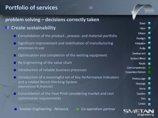Portfolio of services                              (3)



problem solving – decisions correctly taken
                                                                                   Teaser
  Create sustainability                                                            Vision
                                                                                 Mission
     Consolidation of the product-, process- and material-portfolio
                                                                                Paradigm
     Significant improvement and stabilization of manufacturing               Motivation
     processes in use                                                              Profile
                                                                            Development
     Optimization and completion of the existing equipment
                                                                          ServicesOffered
     Re-Engineering of the value chain                                            Results
                                                                       CoreCompetencies
     Introduction of reliable business processes                      CooperationPartners
     Introduction of a meaningful set of Key Performance Indicators         Previous page
     and a related Bench-Marking-System                                        Nextpage
     (operational & financial)
                                                                                  Home
     Consolidation of the Foot-Print considering market and cost                Question
     optimization requirements                                                      Print
                                                                                 Contact
      Smetan Engineering - Network          Co-operation partner
 