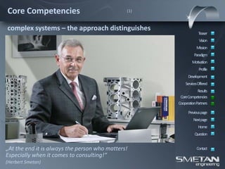 Core Competencies                              (1)



complex systems – the approach distinguishes
                                                                  Teaser
                                                                  Vision
                                                                Mission
                                                               Paradigm
                                                             Motivation
                                                                  Profile
                                                           Development
                                                         ServicesOffered
                                                                 Results
                                                      CoreCompetencies
                                                     CooperationPartners

                                                           Previous page
                                                              Nextpage
                                                                 Home
                                                               Question


„At the end it is always the person who matters!                Contact
Especially when it comes to consulting!“
(Herbert Smetan)
 
