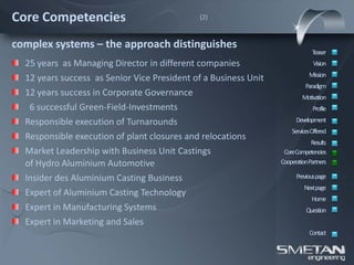 Core Competencies                            (2)



complex systems – the approach distinguishes
                                                                              Teaser
  25 years as Managing Director in different companies                        Vision
                                                                            Mission
  12 years success as Senior Vice President of a Business Unit
                                                                           Paradigm
  12 years success in Corporate Governance                               Motivation
   6 successful Green-Field-Investments                                       Profile

  Responsible execution of Turnarounds                                 Development
                                                                     ServicesOffered
  Responsible execution of plant closures and relocations
                                                                             Results
  Market Leadership with Business Unit Castings                   CoreCompetencies
  of Hydro Aluminium Automotive                                  CooperationPartners

  Insider des Aluminium Casting Business                               Previous page
                                                                          Nextpage
  Expert of Aluminium Casting Technology
                                                                             Home
  Expert in Manufacturing Systems                                          Question
  Expert in Marketing and Sales
                                                                            Contact
 
