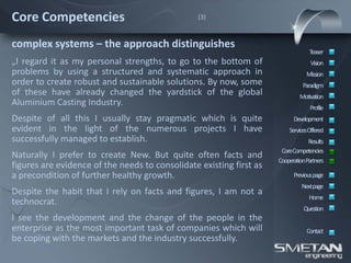 Core Competencies                                (3)



complex systems – the approach distinguishes
                                                                                  Teaser
„I regard it as my personal strengths, to go to the bottom of                     Vision
problems by using a structured and systematic approach in                       Mission
order to create robust and sustainable solutions. By now, some                 Paradigm
of these have already changed the yardstick of the global                    Motivation
Aluminium Casting Industry.                                                       Profile
Despite of all this I usually stay pragmatic which is quite                Development
evident in the light of the numerous projects I have                     ServicesOffered
successfully managed to establish.                                               Results
                                                                      CoreCompetencies
Naturally I prefer to create New. But quite often facts and
                                                                     CooperationPartners
figures are evidence of the needs to consolidate existing first as
a precondition of further healthy growth.                                  Previous page
                                                                              Nextpage
Despite the habit that I rely on facts and figures, I am not a
                                                                                 Home
technocrat.
                                                                               Question
I see the development and the change of the people in the
enterprise as the most important task of companies which will                   Contact
be coping with the markets and the industry successfully.
 