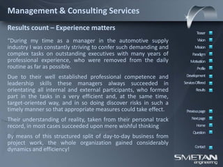Management & Consulting Services
Results count – Experience matters
                                                                          Teaser
“During my time as a manager in the automotive supply                      Vision
industry I was constantly striving to confer such demanding and          Mission
complex tasks on outstanding executives with many years of             Paradigm
professional experience, who were removed from the daily              Motivation
routine as far as possible.                                                Profile

Due to their well established professional competence and          Development
leadership skills these managers always succeeded in              ServicesOffered
orientating all internal and external participants, who formed            Results
part in the tasks in a very efficient and, at the same time,
target-oriented way, and in so doing discover risks in such a
timely manner so that appropriate measures could take effect.      Previous page

Their understanding of reality, taken from their personal track        Nextpage
record, in most cases succeeded upon mere wishful thinking                Home
                                                                        Question
By means of this structured split of day-to-day business from
project work, the whole organization gained considerably
                                                                         Contact
dynamics and efficiency!
 
